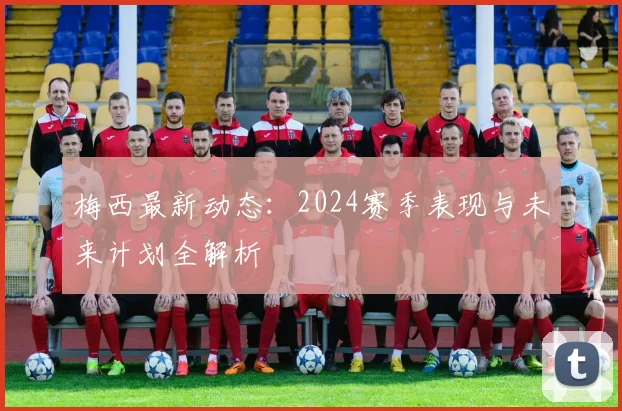 梅西最新动态：2024赛季表现与未来计划全解析