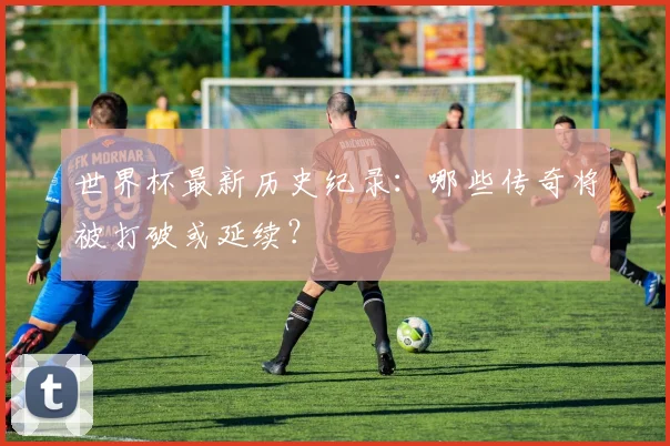 世界杯最新历史纪录：哪些传奇将被打破或延续？
