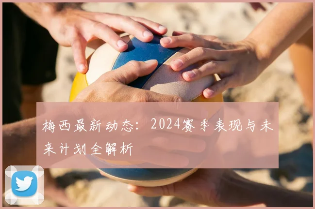 梅西最新动态：2024赛季表现与未来计划全解析