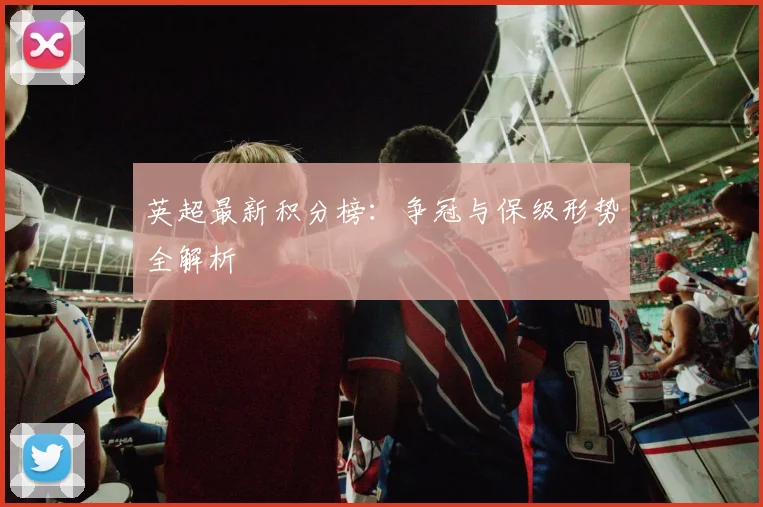 英超最新积分榜：争冠与保级形势全解析