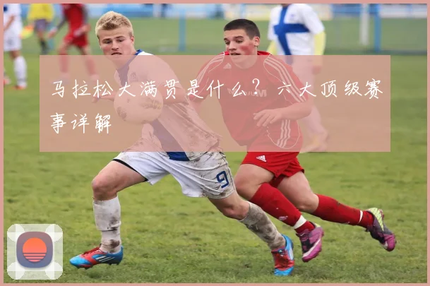 马拉松大满贯是什么？六大顶级赛事详解