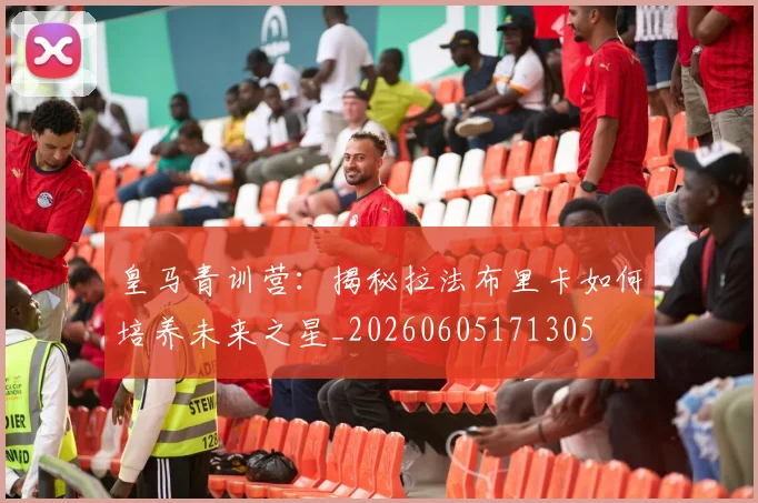 皇马青训营：揭秘拉法布里卡如何培养未来之星_20260605171305