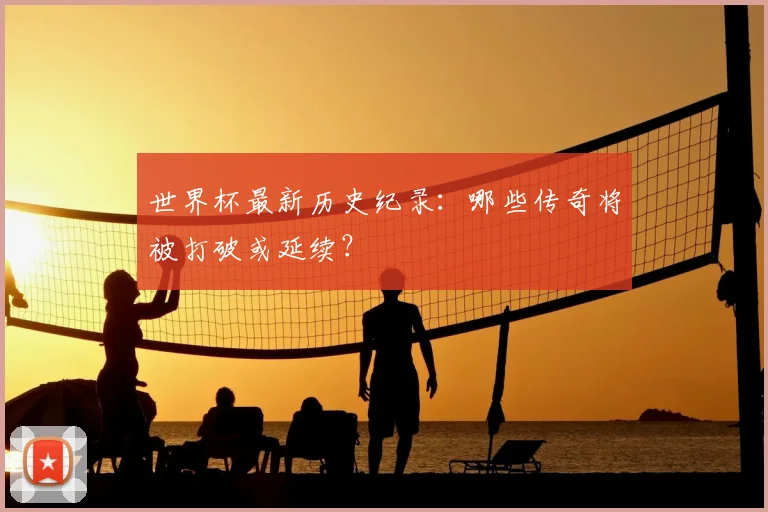 世界杯最新历史纪录：哪些传奇将被打破或延续？